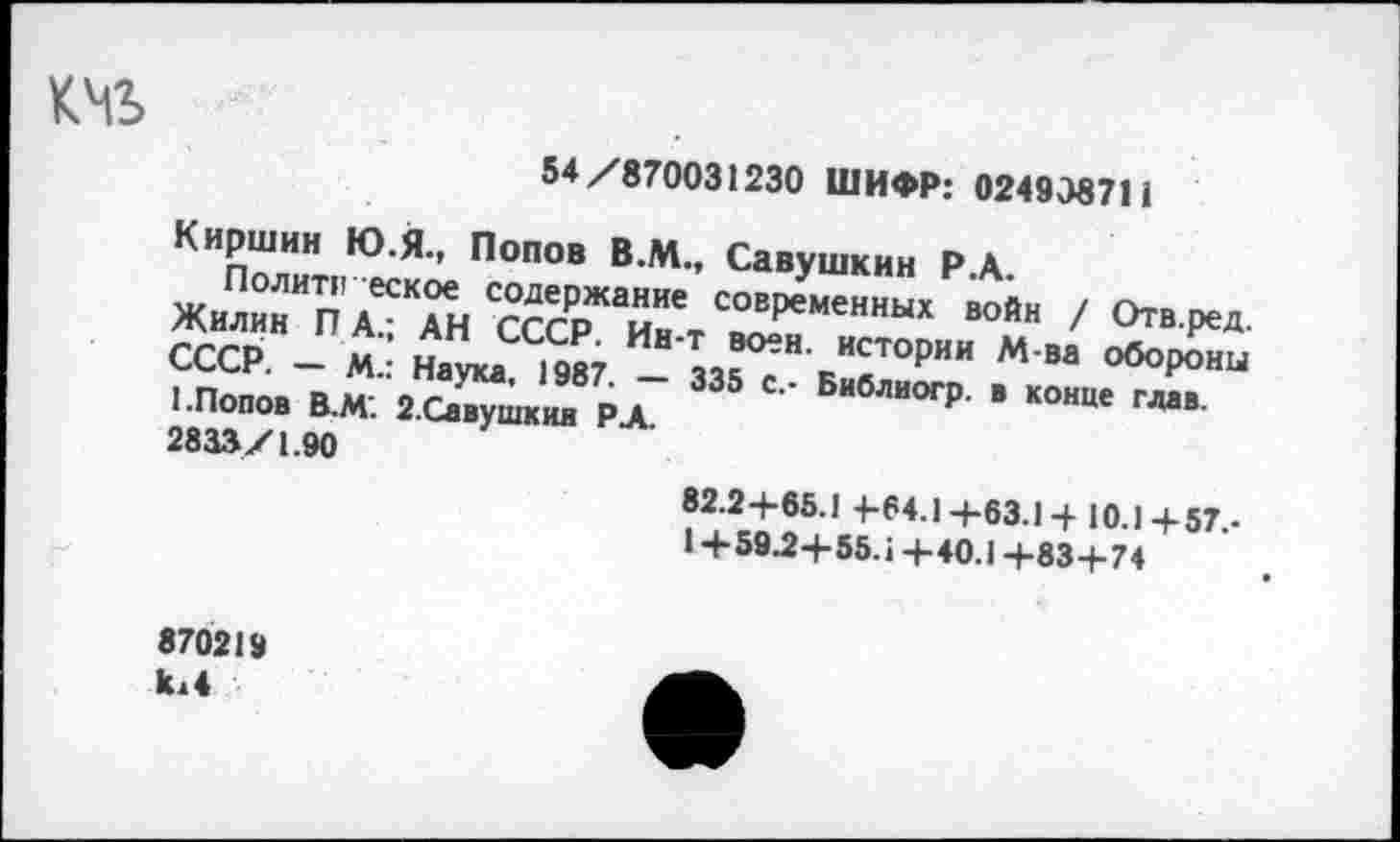 ﻿
54/870031230 ШИФР: 024938711
Киршин Ю.Я., Попов В.М., Савушкин Р.А.
Поли™ еск?^л содержание современных войн / Отв.ред ?ггрН П«: оН СССР- ИН Т воен- ИСТ°РИИ М-ва оборЕ , _СР' _ М" НеУ1“- 1987. — 335 с.- Библиогр. в конце глав 1.Попов В.М. 2.Савушкии РА. 2833/1.90
82.2+65.1 +64.1+63.1 +10.1 +57,-1+59^+55.1+40.1+83+74
870219